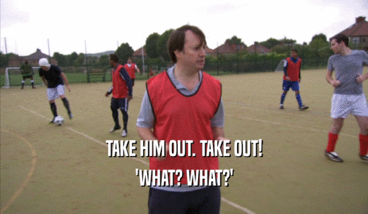 TAKE HIM OUT. TAKE OUT! 'WHAT? WHAT?' 