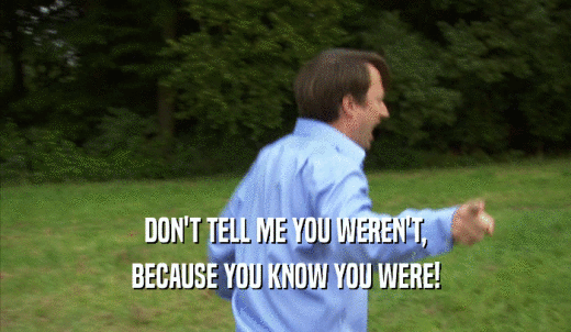 DON'T TELL ME YOU WEREN'T, BECAUSE YOU KNOW YOU WERE! 