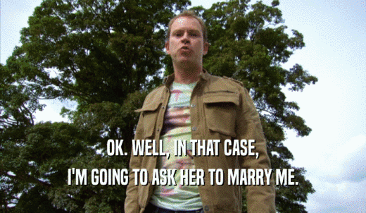 OK. WELL, IN THAT CASE, I'M GOING TO ASK HER TO MARRY ME. 