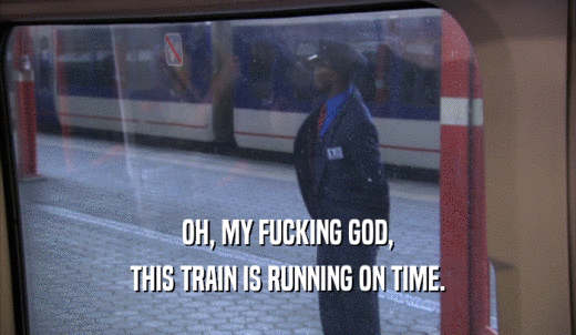 OH, MY FUCKING GOD, THIS TRAIN IS RUNNING ON TIME. 