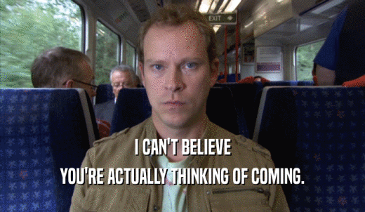 I CAN'T BELIEVE YOU'RE ACTUALLY THINKING OF COMING. 