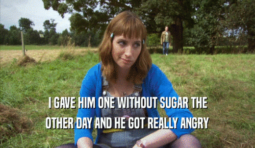 I GAVE HIM ONE WITHOUT SUGAR THE OTHER DAY AND HE GOT REALLY ANGRY OTHER DAY AND HE GOT REALLY ANGRY