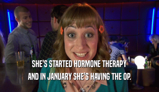 SHE'S STARTED HORMONE THERAPY AND IN JANUARY SHE'S HAVING THE OP. 