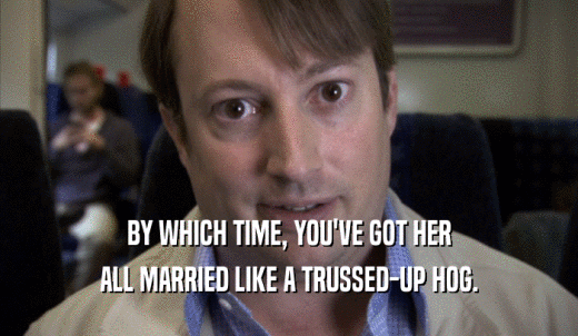 BY WHICH TIME, YOU'VE GOT HER ALL MARRIED LIKE A TRUSSED-UP HOG. 