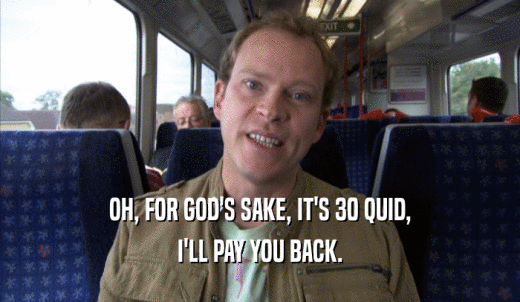 OH, FOR GOD'S SAKE, IT'S 30 QUID, I'LL PAY YOU BACK. 