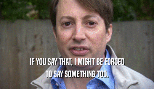 IF YOU SAY THAT, I MIGHT BE FORCED TO SAY SOMETHING TOO. 