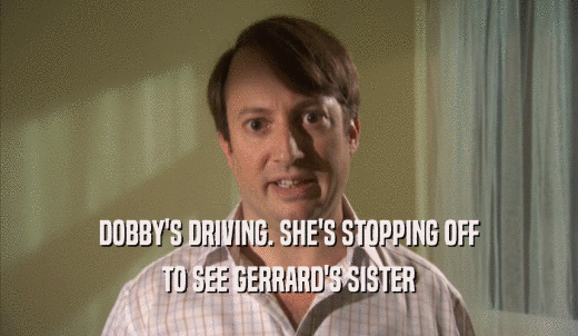 DOBBY'S DRIVING. SHE'S STOPPING OFF TO SEE GERRARD'S SISTER 
