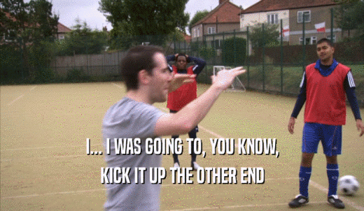 I... I WAS GOING TO, YOU KNOW, KICK IT UP THE OTHER END 