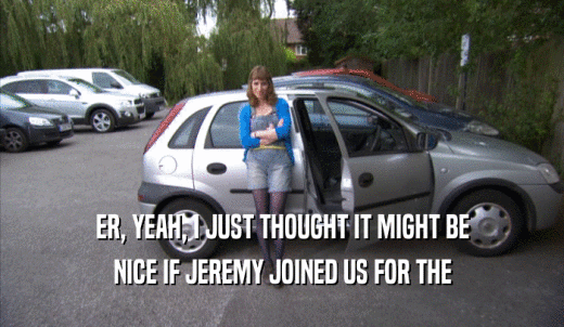 ER, YEAH, I JUST THOUGHT IT MIGHT BE NICE IF JEREMY JOINED US FOR THE NICE IF JEREMY JOINED US FOR THE