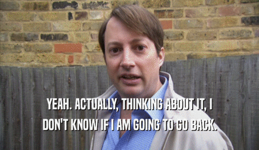 YEAH. ACTUALLY, THINKING ABOUT IT, I DON'T KNOW IF I AM GOING TO GO BACK. 