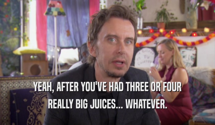 YEAH, AFTER YOU'VE HAD THREE OR FOUR
 REALLY BIG JUICES... WHATEVER.
 