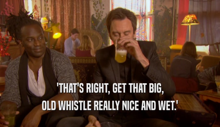 'THAT'S RIGHT, GET THAT BIG, OLD WHISTLE REALLY NICE AND WET.' 