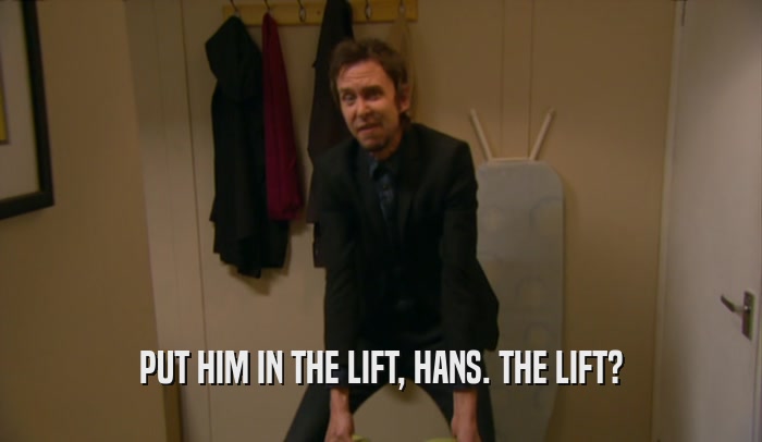 PUT HIM IN THE LIFT, HANS. THE LIFT?
  