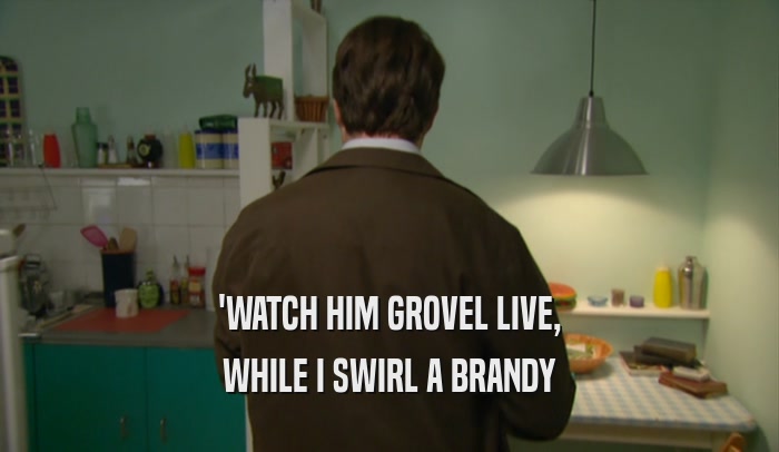 'WATCH HIM GROVEL LIVE, WHILE I SWIRL A BRANDY 