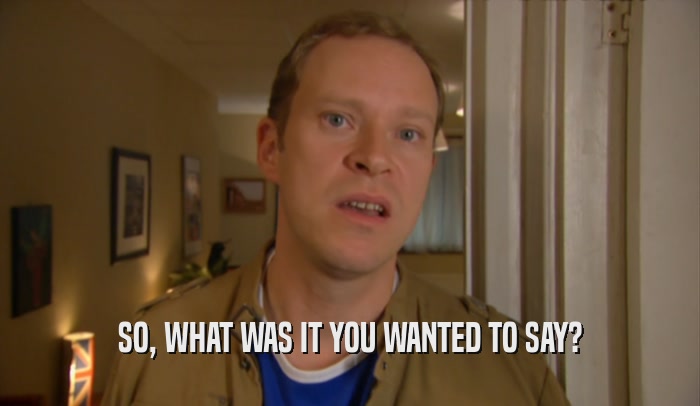 SO, WHAT WAS IT YOU WANTED TO SAY?  