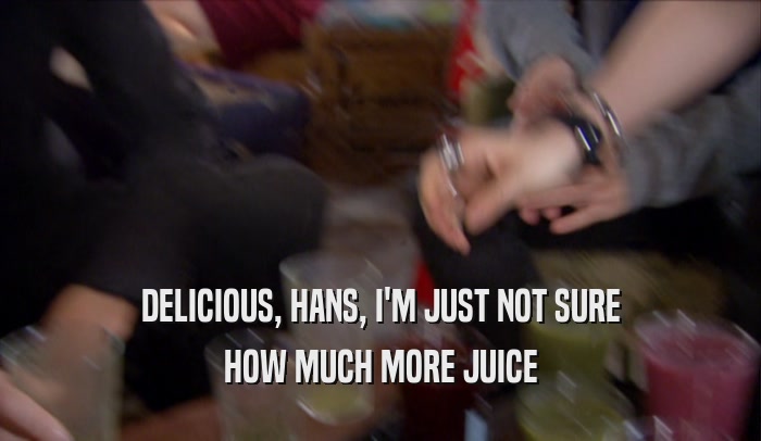 DELICIOUS, HANS, I'M JUST NOT SURE HOW MUCH MORE JUICE 