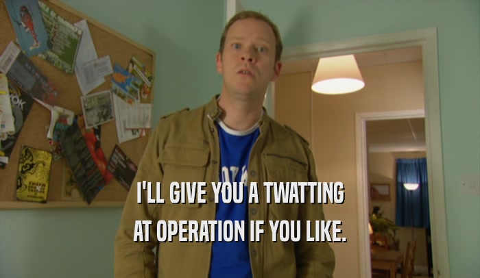 I'LL GIVE YOU A TWATTING AT OPERATION IF YOU LIKE. 