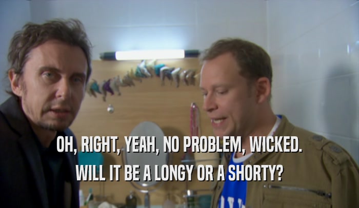 OH, RIGHT, YEAH, NO PROBLEM, WICKED. WILL IT BE A LONGY OR A SHORTY? 