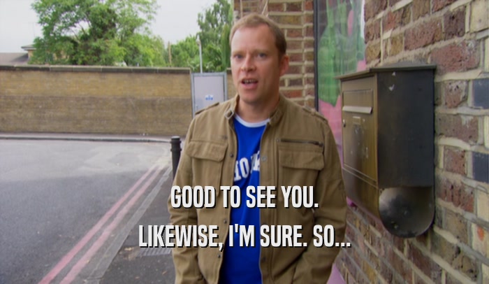 GOOD TO SEE YOU. LIKEWISE, I'M SURE. SO... 