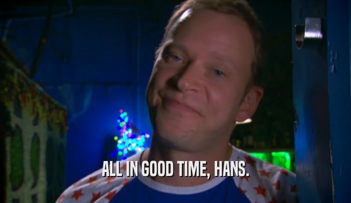 ALL IN GOOD TIME, HANS.  