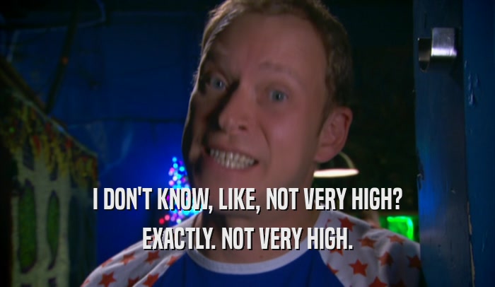 I DON'T KNOW, LIKE, NOT VERY HIGH? EXACTLY. NOT VERY HIGH. 