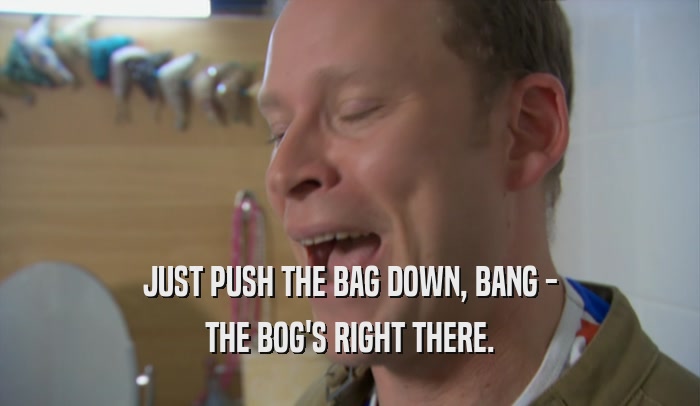 JUST PUSH THE BAG DOWN, BANG - THE BOG'S RIGHT THERE. 
