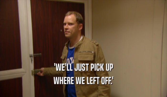 'WE'LL JUST PICK UP WHERE WE LEFT OFF.' 