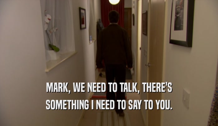 MARK, WE NEED TO TALK, THERE'S SOMETHING I NEED TO SAY TO YOU. 