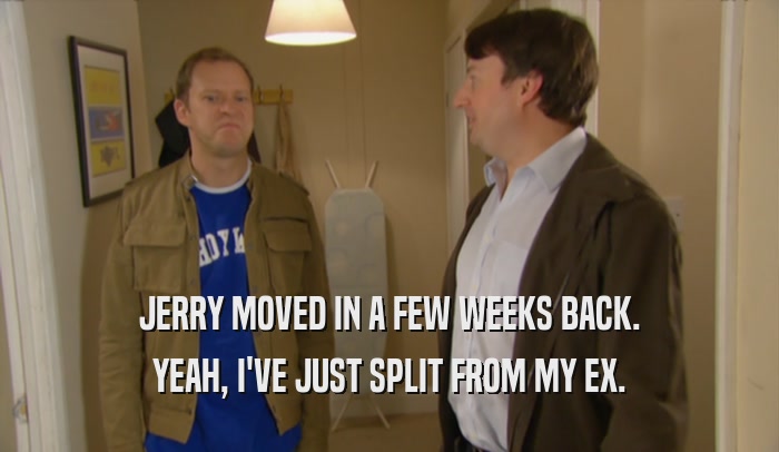JERRY MOVED IN A FEW WEEKS BACK. YEAH, I'VE JUST SPLIT FROM MY EX. 