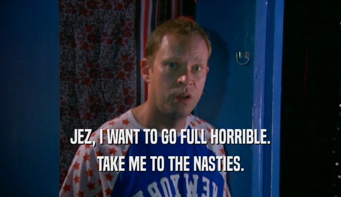 JEZ, I WANT TO GO FULL HORRIBLE. TAKE ME TO THE NASTIES. 