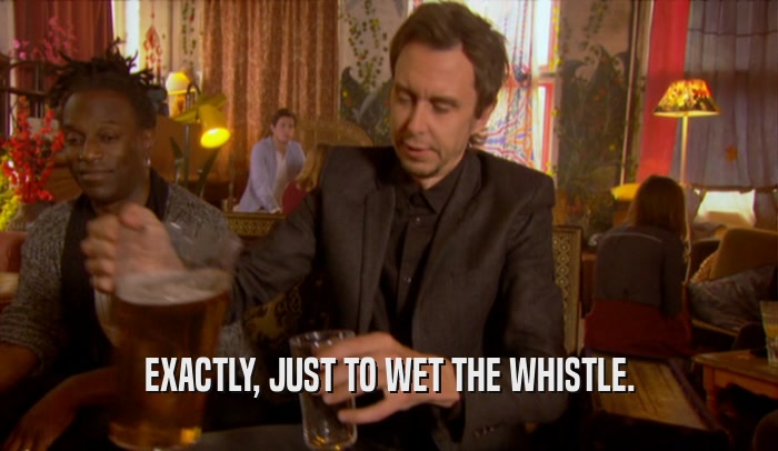 EXACTLY, JUST TO WET THE WHISTLE.  