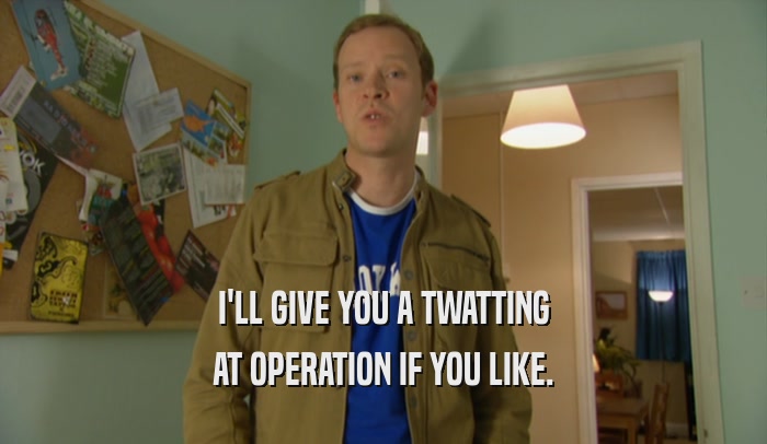 I'LL GIVE YOU A TWATTING AT OPERATION IF YOU LIKE. 