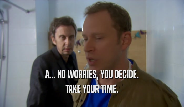 A... NO WORRIES, YOU DECIDE. TAKE YOUR TIME. 