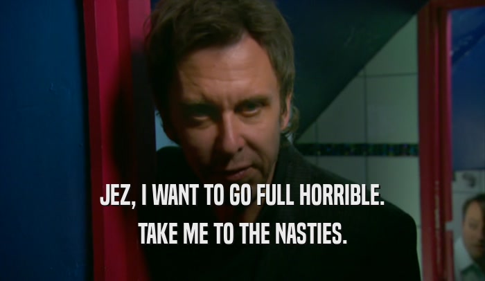 JEZ, I WANT TO GO FULL HORRIBLE. TAKE ME TO THE NASTIES. 