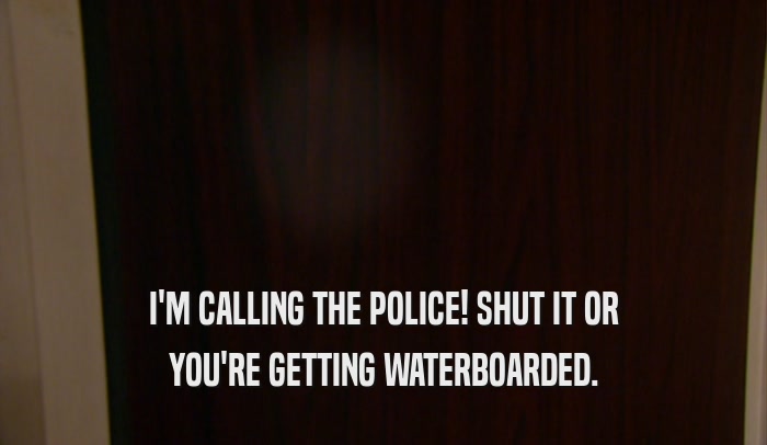 I'M CALLING THE POLICE! SHUT IT OR
 YOU'RE GETTING WATERBOARDED.
 