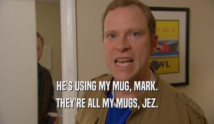 HE'S USING MY MUG, MARK. THEY'RE ALL MY MUGS, JEZ. 