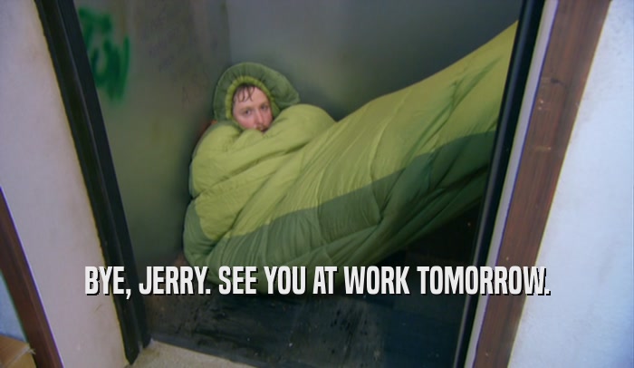 BYE, JERRY. SEE YOU AT WORK TOMORROW.
  