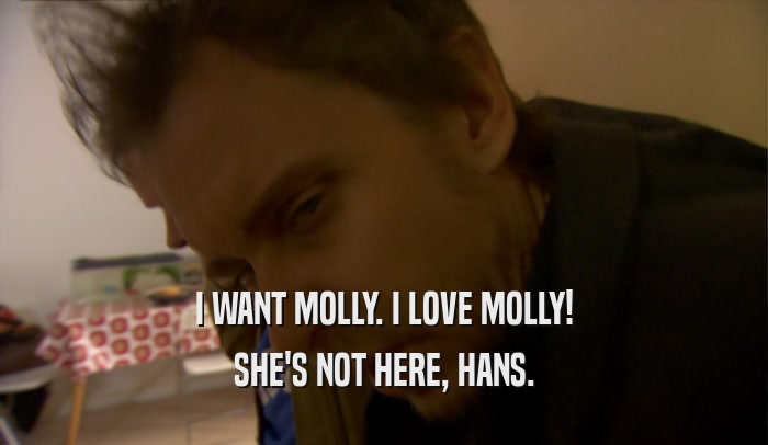 I WANT MOLLY. I LOVE MOLLY! SHE'S NOT HERE, HANS. 