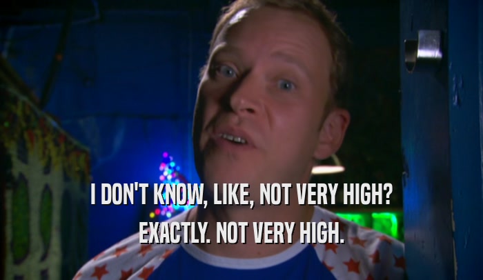 I DON'T KNOW, LIKE, NOT VERY HIGH? EXACTLY. NOT VERY HIGH. 