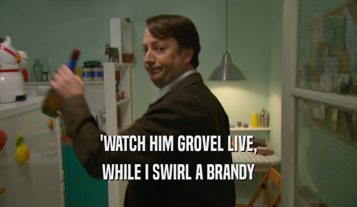 'WATCH HIM GROVEL LIVE, WHILE I SWIRL A BRANDY 