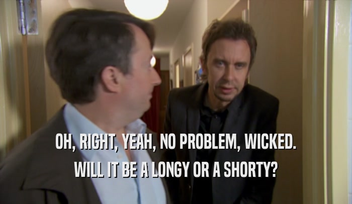 OH, RIGHT, YEAH, NO PROBLEM, WICKED. WILL IT BE A LONGY OR A SHORTY? 