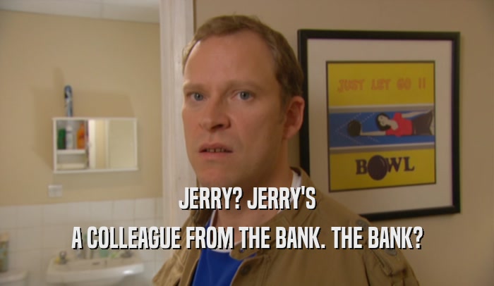 JERRY? JERRY'S A COLLEAGUE FROM THE BANK. THE BANK? 