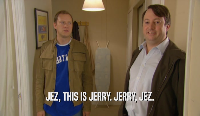JEZ, THIS IS JERRY. JERRY, JEZ.  