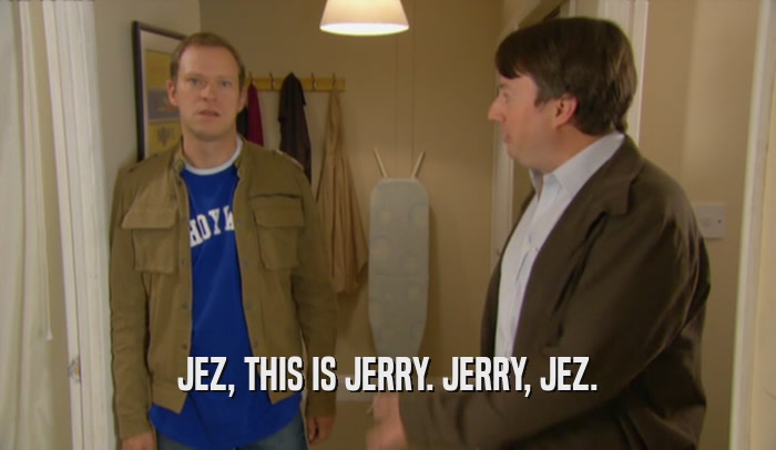 JEZ, THIS IS JERRY. JERRY, JEZ.  