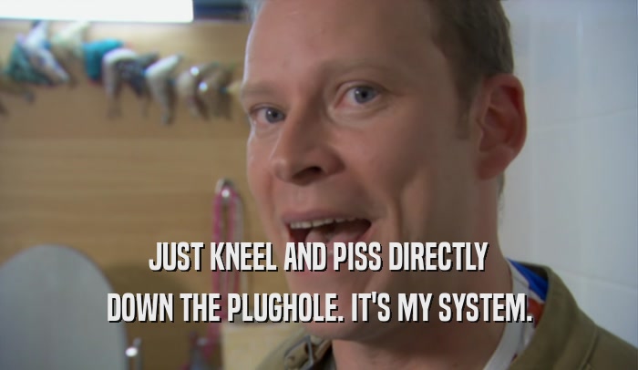 JUST KNEEL AND PISS DIRECTLY DOWN THE PLUGHOLE. IT'S MY SYSTEM. 