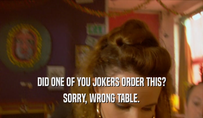 DID ONE OF YOU JOKERS ORDER THIS? SORRY, WRONG TABLE. 