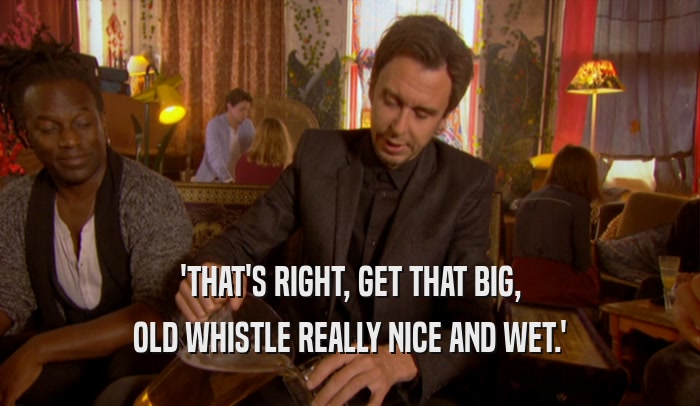'THAT'S RIGHT, GET THAT BIG, OLD WHISTLE REALLY NICE AND WET.' 