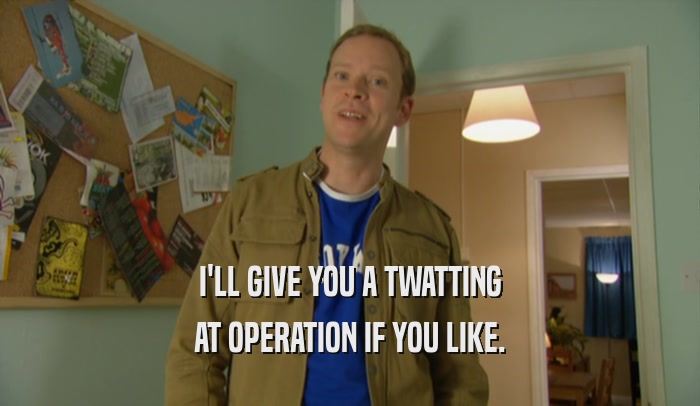 I'LL GIVE YOU A TWATTING AT OPERATION IF YOU LIKE. 