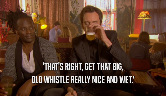 'THAT'S RIGHT, GET THAT BIG, OLD WHISTLE REALLY NICE AND WET.' 