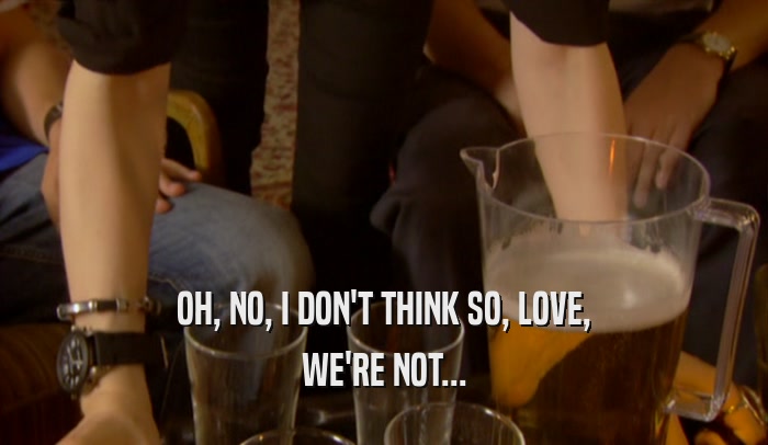 OH, NO, I DON'T THINK SO, LOVE, WE'RE NOT... 